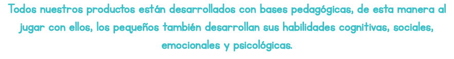 Todos nuestros productos están desarrollados con bases pedagógicas, de esta manera al jugar con ellos, los pequeños también desarrollan sus habilidades cognitivas, sociales, emocionales y psicológicas.